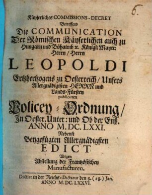 Kayserliches Commissions-Decret, betreffend die Communication der Römischen Kayserlichen auch zu Hungarn und Böhaimb etc. Königl. Maytt. Herrn, Herrn Leopoldi, Ertzhertzogens zu Oesterreich, Unsers Allergnädigisten Herrn und Lands-Fürsten publicirten Policey-Ordnung in Oester. Unter und Ob der Enß : Anno M.DC.LXXI., nebenst beygefügten Allergnädigsten Edict wegen Abstellung der Frantzösischen Manufacturen