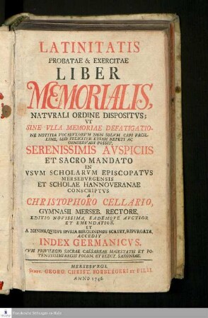 Latinitatis Probatae & Exercitae Liber Memorialis, Natvrali Ordine Dispositvs : Vt Sine Vlla Memoriae Defatigatione Notitia Vocabvlorvm Non Solvm Capi Facillime, Sed Feliciter Etiam Repeti Ac Conservari Possit, Serenissimis Avspiciis Et Sacro Mandato In Vsvm Scholarvm Episcopatvs Mersebvrgensis Et Scholae Hannoveranae Conscriptvs