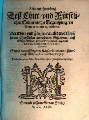 Acta vnd Handlung Deß Chur- vnd Fürstlichen Conuents zu Regenspurg, in Anno 1622. und 23. celebrirt, Der Chur vnd Fürsten, auch dero Abwesenden Churfürsten anwesenden Gesandten, auff die Käys. Mayest. gethane Proposition, gegebene Resolution, den 20. vnd 30. Jan. 1623. ertheylet : Sampt darauff folgende Käys. resolutiones, Chur- vnd Fürstliche replicae, vnd Käy. Schluß ...