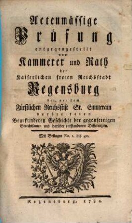Actenmässige Prüfung entgegengestellt vom Kammerer und Rath der Kaiserlichen freien Reichsstadt Regensburg der, von dem Fürstlichen Reichsstift St. Emmeram verbreiteten Beurkundeten Geschichte der gegenseitigen Gerechtsamen und darüber entstandenen Differenzien : Mit Beilagen Nr. 1 bis 40