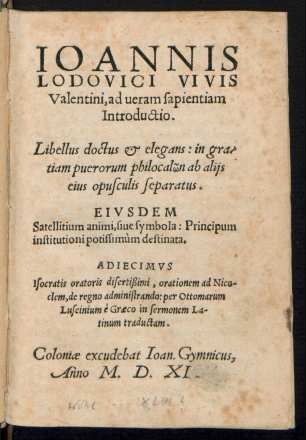 IOANNIS || LODOVICI VIVIS || Valentini, ad ueram sapientiam || Introductio.|| Libellus doctus ... in gra/||tiam puerorum philocalōn ab alijs || eius opusculis separatus.|| EIVSDEM || Satellitium animi, siue symbola: Principum || institutioni ... destinata.|| ADIECIMVS || Isocratis ... orationem ad Nico-||clem, de regno administrando: per Ottomarum || Luscinium è Graeco in sermonem La-||tinum traductam.||