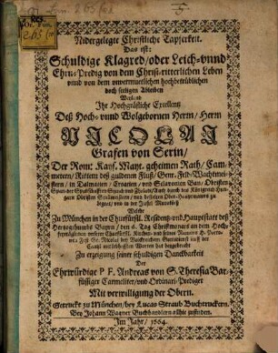 Nidergelegte Christliche Tapferkeit Das ist: Schuldige Klagred, oder Leich- vnnd Ehrn-Predig von dem Christ-ritterlichen Leben vnnd von dem unvermuetlichen hochbetrüblichen doch seeligen Ableiben Weyland Ihr Hochgräfliche Excellentz Deß Hoch- und Wolgebornen Herrn Nicolai Grafen von Serin ...