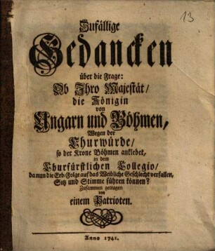 Zufällige Gedancken über die Frage: Ob Ihro Maiestät, die Königin von Ungarn und Böhmen, wegen der Churwürde, so der Krone Böhmen anklebet, in dem Churfürstlichen Collegio, da nun die Erb-Folge auf das Weibliche Geschlecht verfallen, Sitz und Stimme führen können? : Zusammengetragen v. e. Patrioten