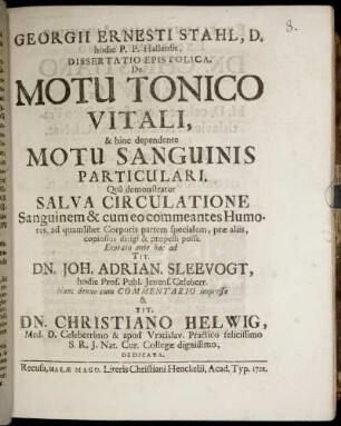 Georgii Ernesti Stahl, D. hodie P. P. Hallensis, Dissertatio Epistolica. De Motu Tonico Vitali, & hinc dependente Motu Sanguinis Particulari : Quâ demonstratur Salva Circulatione Sanguinem & cum eo commeantes Humores, ad quamlibet Corporis partem specialem, præ aliis, copiosius dirigi & propelli posse ; Exarata ante hac ad Tit. Dn. Joh. Adrian. Sleevogt, hodie Prof. Publ. Jenens. Celeberr. Nunc denuo cum Commentario impressa & Tit. Dn. Christiano Helwig, Med. D. Celeberrimo ... Dedicata.