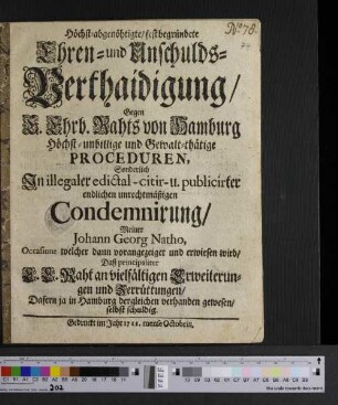 Höchst-abgenöhtigte/ fest begründete Ehren- und Unschulds-Verthaidigung/ Gegen E. Ehrb. Rahts von Hamburg höchst-unbillige und Gewalt-thätige Proceduren, Sonderlich In illegaler edictal- citir- u. publicirter endlichen unrechtmäßigen Condemnirung/ Meiner Johann Georg Natho, Occasione welcher dann vorangezeiget und erwiesen wird/ daß principaliter E. E. Raht an vielfältigen Erweiterungen und Zerrüttungen/ Dafern ja in Hamburg dergleichen verhanden gewesen/ selbst schuldig.