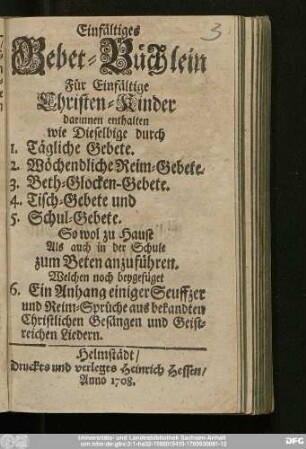 Einfältiges Gebet-Büchlein Für Christen-Kinder : darinnen enthalten wie Dieselbige durch 1. Tägliche Gebete. 2. Wöchendliche Reim-Gebete. 3. Beth-Glocken-Gebete. 4. Tisch-Gebete und 5. Schul-Gebete. So wol zu Hause Als auch in der Schule zum Beten anzuführen : Welchen noch beygefüget 6. Ein Anhang einiger Seyffzer und Reim-Sprüche aus bekandten Christlichen Gesängen und Geistreichen Liedern