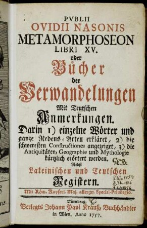 Pvblii Ovidii Nasonis Metamorphoseon Libri XV. oder Bücher der Verwandelungen : Mit Teutschen Anmerkungen. Darin 1) einzelne Wörter und ganze Redens-Arten erkläret, 2) die schweresten Constructiones angezeiget, 3) die Antiquitäten, Geographie und Mythologie kürtzlich erörtert werden : Nebst Lateinischen und Teutschen Registern