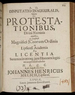 Disputatio Inauguralis, Quam De Protestationibus, Divini Numinis auxilio, ex Consensu Magnifici ICtorum Ordinis in Lipsiensi Academia Pro Licentia Summos in utroq[ue] iure Honores legitime acquirendi habebit H.L.Q.C. d. 16. August. An. 1672. Johannes Henricus Melich, Lipsiens.