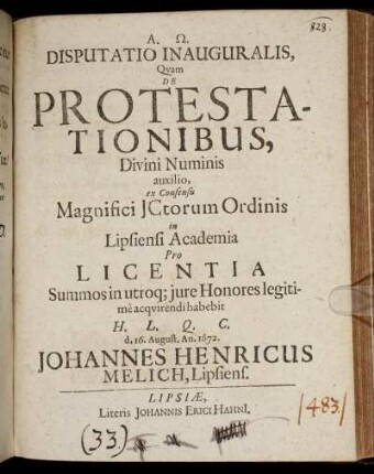 Disputatio Inauguralis, Quam De Protestationibus, Divini Numinis auxilio, ex Consensu Magnifici ICtorum Ordinis in Lipsiensi Academia Pro Licentia Summos in utroq[ue] iure Honores legitime acquirendi habebit H.L.Q.C. d. 16. August. An. 1672. Johannes Henricus Melich, Lipsiens.