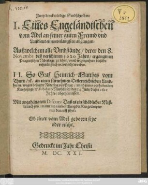 Zwey denckwürdige Sendschreiben : I. Eines Engeländischen vom Adel an seiner guten Freund und Landleut einen unlangsten abgangen: Auß welchem alle Umbstände/ derer den 8. Novembr. deß verschienen 1620 Jahrs/ ergangenen Pragerischen Niderlage/ zu sehen/ unnd wannenhero dieselbe ursprünglich verursacht worden. II. So Graf Heinrich-Matthes vom Thurn/ [et]c. an einen fürnehmen Oesterreichischen Landherrn/ wegen besagter Niderlag vor Prag/ unnd seines vorhabenden Kriegszugs/ [et]c. sub dato Newhäusel/ den 14 Iulii/ dieses 1621 Jahrs/ abgehen lassen