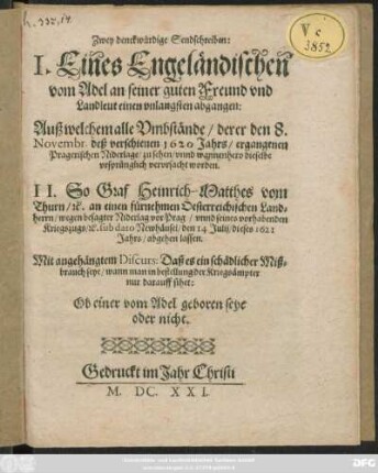 Zwey denckwürdige Sendschreiben : I. Eines Engeländischen vom Adel an seiner guten Freund und Landleut einen unlangsten abgangen: Auß welchem alle Umbstände/ derer den 8. Novembr. deß verschienen 1620 Jahrs/ ergangenen Pragerischen Niderlage/ zu sehen/ unnd wannenhero dieselbe ursprünglich verursacht worden. II. So Graf Heinrich-Matthes vom Thurn/ [et]c. an einen fürnehmen Oesterreichischen Landherrn/ wegen besagter Niderlag vor Prag/ unnd seines vorhabenden Kriegszugs/ [et]c. sub dato Newhäusel/ den 14 Iulii/ dieses 1621 Jahrs/ abgehen lassen