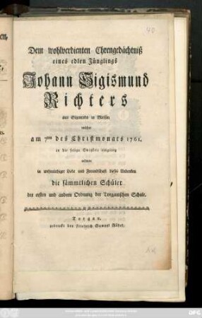 Dem wohlverdienten Ehrengedächtniß eines edlen Jünglings Johann Sigismund Richters aus Sitzenroda in Meissen welcher am 7ten des Christmonats 1761. in die selige Ewigkeit eingieng widmen in wehmüthiger Liebe und Freundschaft dieses Andenken die sämmtlichen Schüler der erstem und andern Ordnung der Torgauischen Schule