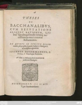 THESES || DE BACCHANALIBVS,|| CVM REFVTATIONE || ALIQVOT RATIONVM, QVI-||bus Quadragesimalis ieiunij ne-||cessitatem tueri conatur || Bellarminus.|| DE QVIBVS IN PVBLICA DISPV-||tatione, sub praesidio Danielis Tossani S. Theologiae D.|| et professoris respondebit || IOANNES BOGERMANNVS, I.|| Frisius, S. Theologiae studiosus.|| Ad diem 21. Februarij, horis matutinis in || auditorio Theologico.||