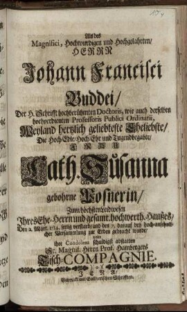 Als des Magnifici, Hochwurdigen und Hochgelahrten Herrn Johann Francisci Buddei, Der H. Schrifft ... Doctoris, wie auch derselben ... Professoris Publici Ordinarii, ... Eheliebste, Die ... Frau Cath. Susanna gebohrne Posnerin, ... , Den 2. Mart. 1714. ... verstarb, und den 7. darauf ... zur Erden gebracht wurde, wolte ihre Condolenz ... abstatten Sr. Magnif. Herrn Prof. Hambergers Tisch-Compagnie