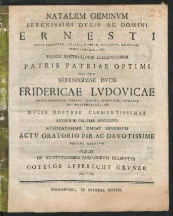 Natalem Geminum Serenissimi Ducis Ac Domini Ernesti Ducis Saxoniae, Iuliaci, Cliviae, Montium ... Nec Non Serenissimae Ducis Fridericae Ludovicae Ducis Saxoniae, Iuliaci, Cliviae, Montium ... Ad Diem III. Cal. Febr. MDCCLXXIV. Auspicatissimo Omine Reversum Actu Oratorio Pie Ac Devotissime Festive Agendum Indicit De Recitationibus Romanorum Praefatus Gottlob Leberecht Gruner Rector