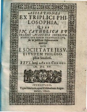 Assertiones Ex Triplici Philosophia : Qvas Jn Catholica Et Celebri Academia Ingolstadiensi, Svb Finem Triennalis Cvrsus in publicam Disputationem dederunt Dvo E Societate Jesv, Eivsdem Philosophiæ Studiosi. XXVI. Iunij Anno Christi M. DC. XV.