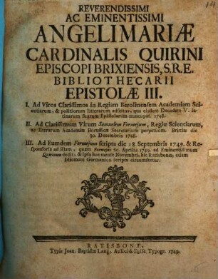 Reverendissimi Ac Eminentissimi Angelimariae Cardinalis Quirini Episcopi Brixiensis, S.R.E. Bibliothecarii Epistolae III : I. Ad Viros Clarissimos in Regiam Berolinensem Academiam Scientiarum, & politiorum litterarum adscitos, qua eisdem Decadem V. latinarum suarum Epistolarum nuncupat. 1748. ; II. Ad Clarissimum Virum Samuelem Formejum, Regiae Scientiarum ad literarum Academiæ Borussicæ Secretarium perpetuum. Brixiæ die 30. Septembris 1748 III. Ad Eundem Formejum Scripta die 18. Septembris 1749. & Responsoria ad illam, ...