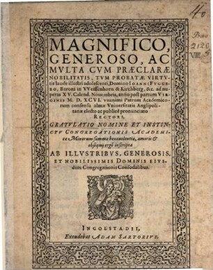 Magnifico, Generoso, Ac Mvlta Cvm Praeclarae Nobilitatis, Tvm Probatae Virtvtis laude illustri adolescenti, Domino Ioanni Fvggero Baroni in VVeissenhorn & Kirchberg, &c ad nuperas XV. Calend. Nouembris, anno ... M.D.XCVI. vnanimi Patrum Academicorum consensu alma Vniuersitatis Anglipolitanae electo ac publice pronunciato Rectori, Gratvlatio Nomine ... : inscripta Ab Illvstribvs ... Dominis Eivsdem Congregationis Consodalibus