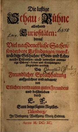 Die lustige Schaubühne allerhand Curiositäten : darauf Viel nachdenckliche Sachen, sonderbare Erfindungen, merckwürdige Geschichte, Sinn- und Lehrreiche Discursen, auch zuweilen anmutige Schertz-Reden und Erzehlungen fürgestellet werden ; Bey Freundlicher Sprachhaltung aufgerichtet und erbauet, von Etlichen vertrauten guten Freunden