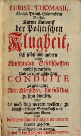 Kurtzer Entwurf der politischen Klugheit, sich selbst und andern in allen Menschlichen Gesellschafften wohl zu rathen und zu einer gescheidten Conduite zu gelangen : allen Menschen, die sich klug zu seyn düncken, oder die noch klug werden wollen, zu höchst-nöthiger Bedürffniß u. ungemeinem Nutzen, nebst bes. Anmerckungen vom neuen heraus gegeben