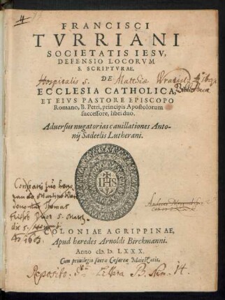 FRANCISCI || TVRRIANI || SOCIETATIS IESV,|| DEFENSIO LOCORVM || S. SCRIPTVRAE.|| DE || ECCLESIA CATHOLICA,|| ET EIVS PASTORE EPISCOPO || Romano, B. Petri, principis Apostolorum || successore, libri duo.|| Aduersus nugatorias cauillationes Anto-||nij Sadeelis Lutherani.||