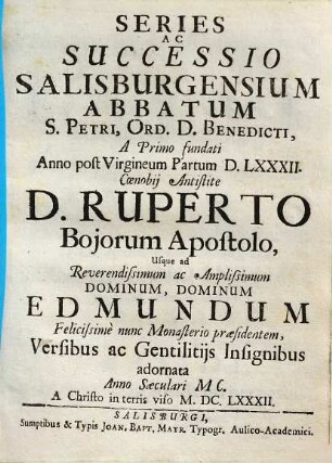 Series Ac Successio Salisburgensium Abbatum S. Petri, Ord. D. Benedicti : A Primo fundati Anno post Virgineum Partum DLXXXII. Coenobii Antistite D. Ruperto Boiorum Apostolo, usque ad Reverendissumum ac Amlissimum Dominum, Dominum Edmundum Felicissime nunc Monaterio praesidentem, Versibus ac Gentilitiis Insignibus adornata Anno Saeculari MC. A Christo in terris viso MDCLXXXII.