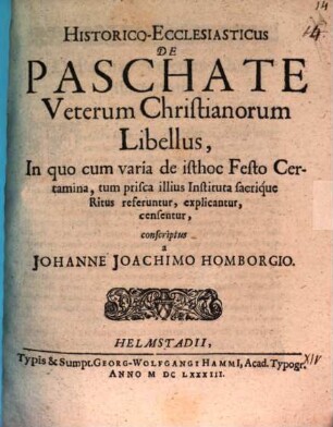 Historico-Ecclesiasticus De Paschate Veterum Christianorum Libellus : In quo cum varia de isthoc Festo Certamina, tum prisca illius Instituta sacrique Ritus referuntur, explicantur, censentur