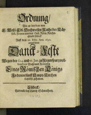 Ordnung Wie es bey dem von E. Wohl-Edl. Hochweisen Rathe der Käyserl. Freyen und des Heil. Röm. Reichs-Stadt Lübeck auff dem 20. Febr. Ann. 1690 angesetzten Danck-Feste Wegen der d. 14. und 16. Jan. zu Regenspurg vollbrachten Wahl und Krönung Eines Römischen Königs in denen fünff Haupt-Kirchen daselbst gehalten