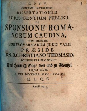Consensu Superiorum Dissertationem Juris Gentium Publici De Sponsione Romanorum Caudina Cum Decade Controversiarum Juris Varii Praeside Dn. D. Christiano Thomasio, Solenniter Proponit Carl Heinrich Brix von und zu Montzel, Eqves Siles. : d. XVI. Decembr. MDCLXXXIV. ...