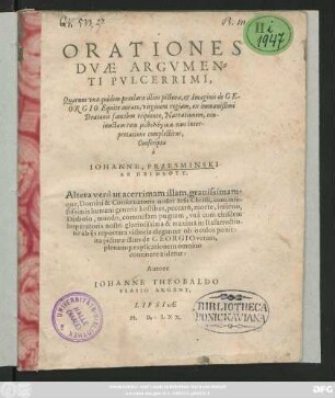 ORATIONES || DVAE ARGVMEN=||TI PVLCERRIMI,|| Quarum vna quidem praeclarae illius picturae, et Imaginis de GE-||ORGIO Equite aurato, virginem regiam, ex immanißimi || Draconis faucibus eripiente, Narrationem, con-||iunctam cum mythologika eius inter-||pretatione complectitur,|| Conscripta || à || IOHANNE PRZESMINSKI || AB HEIMSOTT.|| Altera verò ut acerrimam illam, grauissimam-||que, Domini & Conseruatoris nostri Iesu Christi, cum infe-||stissimis humani generis hostibus ... || pugnam, vnà cum eiusdem || ... in Resurrectio-||ne ab ijs reportata victoria eleganter ob oculos ponit:|| ita picturae illius de GEORGIO veram,|| plenam#[que] explicationem omnino || continuere uidetur:|| Autore || IOHANNE THEOBALDO || BLASIO ARGENT.||