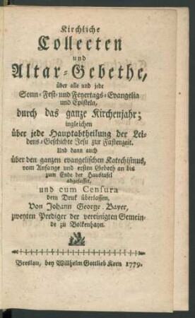 Kirchliche Collecten und Altar-Gebethe, über alle und jede Sonn- Fest- und Feyertags-Evangelia und Episteln, durch das ganze Kirchenjahr; ingleichen über jede Hauptabtheilung der Leidens-Geschichte Jesu zur Fastenzeit : Und dann auch über den ganzen evangelischen Katechismus, vom Anfange und ersten Geboth an bis zum Ende der Haustafel abgefasset, und cum Censura dem Druk überlassen