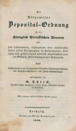 Die Allgemeine Deposital-Ordnung für die Königlich Preussischen Staaten mit den erläuternden , ergänzenden oder abändernden hinter jedem Paragraphen in chronologischer Ordnung und größtentheils wörtlich abgedruckten neueren Gesetzen, Verordnungen und Rescripten : Nebst 25 Formularen, eine durchgeführte Deposital-Rechnung darstellend, und Deposital-Gebühren- und Zinsen-Berechnungen ; Mit einem alphabetischen Sachregister