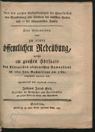 Von den großen Aufopferungen der Churfürsten von Brandenburg zum Vortheile des teutschen Reiches und - des österreichischen Hauses : Eine Abhandlung, womit zu einer öffentlichen Redeübung, welche im großen Hörsaale des Königlichen akademischen Gymnasiums am 16ten Jun. Nachmittags um 3 Uhr angestellt werden soll, ehrerbietigst und ergebenst einladet, Johann Jacob Sell, Professor der Geschichte und Beredsamkeit und zeitiger Rektor des Königl. akad. Gymnasiums