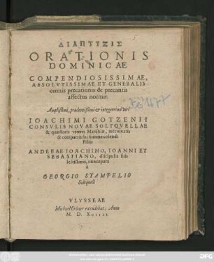 DIAPTYXIS || ORATIONIS || DOMINICAE || COMPENDIOSISSIMAE,|| ABSOLVTISSIMAE ET GENERALIS || omnis precationis & precantis || affectus normae.|| Amplißimi ... viri || IOACHIMI GOTZENII || CONSVLIS NOVAE SOLTQVELLAE || & quaestoris veteris Marchiae, mecoenatis || & compatris sui summe colendi || Filijs || ANDREAE IOACHIMO, IOANNI ET || SEBASTIANO, discipulis suis || lectissimis, nuncupata || à || GEORGIO STAMPELIO || Soltquell.||