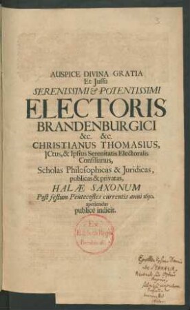 Auspice Divina Gratia Et Iussu Serenissimi & Potentissimi Electoris Brandenburgici &c. &c. Christianus Thomasius, ICtus, & Ipsius Serenitatis Electoralis Consiliarius, Scholas Philosophicas & Iuridicas, publicas & privatas, Halae Saxonum Post festum Pentecostes currentis anni 1690. aperiendas publice indicit