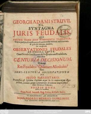 Georgii Adami Struvii, Jcti, Syntagma Juris Feudalis Quo Solida Hujus Juris Fundamenta Traduntur Quo Solida Hujus Juris Fundamenta Traduntur, Textus perspicuè explicantur; Controversiæ nervosè resolvuntur; & quid usus obtineat monetur : Cui accesserunt Observationes Feudales Ad Singula Capita: Cum Decade Consiliorum & Responsorum Feudalium, Nec Non Centuria Decisionum, Quænam Res Feudales? Quænam Allodiales? Item Semi-Centuria Observationum De Feudo Hæreditario ...