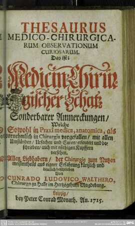 Thesaurus Medico-Chirurgicarum Observationum Curiosarum : Das ist: Medicin-Chirurgischer Schatz Sonderbarer Anmerckungen, Welche Sowohl in Praxi medica, anatomica, als vornehmlich in Chirurgia vorgefallen ...; Allen Liebhabern, der Chirurgie zum Nutzen ...