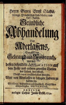 Herrn Georg Ernst Stahls, Königl. Preußischen Leib-Medici und Hof-Raths, Gründliche Abhandlung Des Aderlassens : Sowohl den Gebrauch und Mißbrauch, Als auch dessen besondere Application auf dem Fusse, und andern gewissen Theilen des Leibes, betreffend ; Nebst einem ausführlichen Bericht, Was von Aderlassen in hitzigen Fiebern zu halten sey.