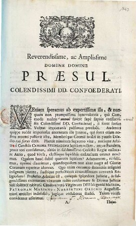 Reverendissime Ac Amplissime Domine Domine Præsul. Colendissimi DD. Confoederati. Veniam speramus ab expertissima illa, & nunquam non promptissimia benevolentia, quà Commodis nostris annuè favere sæpè sæpiùs consuevistis Colendissimi DD. Confœderati, si fores forsan Vestras importunîs pulsamus precibûs ... Talem vixisse confidenter asserimus ...