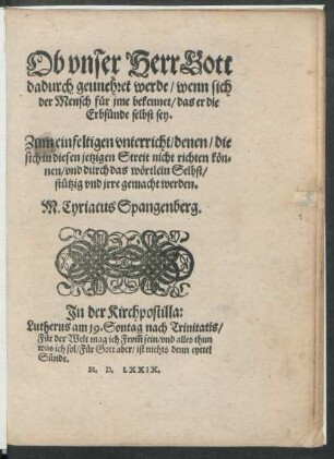 Ob vnser HerrGott || dadurch geunehret werde/ wenn sich || der Mensch für jme bekennet/ das er die || Erbsünde selbst sey.|| Zum einfeltigen vnterricht/ denen/ die || sich in diesen jetzigen Streit nicht richten kön=||nen/ vnd durch das wörtlein Selbst/|| stützig vnd jrre gemacht werden.|| M. Cyriacus Spangenberg.|| ... ||