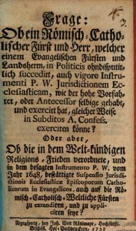 Frage: Ob ein Römisch-Catholischer Fürst und Herr, welcher einem Evangelischen Fürsten und Landsherrn, In Politicis ohndisputirlich succedirt, auch vigore Instrumenti P. W. Jurisdictionem Ecclesiasticam, wie der hohe Vorfahrer, oder Antecessor selbige gehabt, und exercirt hat, gleicher Weise in Subditos A. Confess. exerciren könn? : Oder aber, ob die .... Suspensio Jurisdictionis Ecclesiasticae Episcoporum Catholicorum in Evangelicos, ... zu appliciren seye?