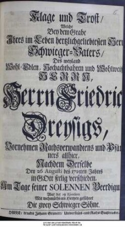 Klage und Trost, Welche Bey dem Grabe Ihres im Leben hertzlichgeliebtesten Herrn Schwieger-Vaters, Des weyland Wohl-Edlen, Hochachtbahren und Wohlweisen Herrn, Herrn Friedrich Dreysigs, Vornehmen Rathsverwandtens und Pfänners allhier, Nachdem Derselbe Den 26 Augusti des 1725ten Jahres ... verschieden, Am Tage seiner Solennen Beerdigung, War der 29 Ejusdem Mit wehmüthigen Hertzen geführet Die Zwey Schwieger-Söhne