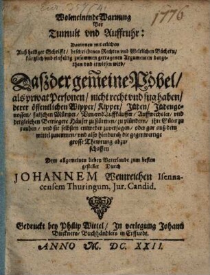 Wolmeinende Warnung vor Tumult und Auffruhr : darinnen mit etlichen Auß heiliger Schrifft, beschiebenen Rechten und Weltlichen Büchern... zusammen getragenen Argumenten dargethan und erwisen wird, Daß der gemeine Pöbel, als privat Personen, nicht recht und fug haben, derer öffentlichen Wipper, Kipper, Jüden, Jüdengenossen, falschen Müntzer, Vor- und Auffkäuffer ... Häuser zu stürmen, zu plündern ...