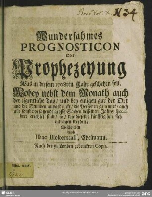 Wundersahmes Prognosticon Oder Prophezeyung Was in diesem 1708ten Jahr geschehen soll : Wobey nebst dem Monath auch der eigentliche Tag, und bey einigen gar der Ort und die Stunden ausgedruckt, die Personen genennet, auch alle sonst vorfallende grosse Sachen desselben Jahrs specialiter erzehlet sind, so, wie dieselbe künfftig hin sich zutragen werden