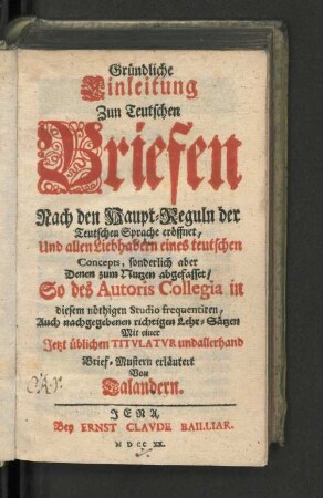 Gründliche Einleitung Zun Teutschen Briefen Nach den Haupt-Reguln der Teutschen Sprache eröffnet, Und allen Liebhabern eines teutschen Concepts, sonderlich aber Denen zum Nutzen abgefasset, So des Autoris Collegia in diesem nöthigen Studio frequentiren, Auch nachgegebenen richtigen Lehr-Sätzen Mit einer Jetzt üblichen Titvlatvr undallerhand Brief-Mustern erläutert