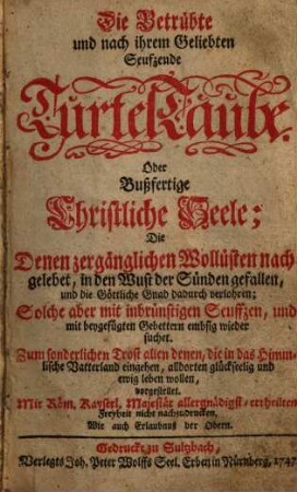 Die Betrübte und nach ihrem Geliebten Seufzende TurtelTaube. Oder: Bußfertige Christliche Seele : Die Denen zergänglichen Wollüsten nach gelebet, in den Wust der Sünden gefallen, und die Göttliche Gnad dadurch verlohren; Solche aber mit inbrünstigen Seuffzen, und mit beygefügten Gebettern embsig wieder suchet. Zum sonderlichen Trost allen denen, die in das Himmlische Vatterland eingehen, alldorten glückseelig und ewig leben wollen, vorgestellet