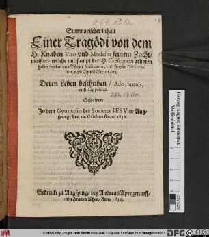 Summarischer inhalt Einer Tragödi von dem H. Knaben Vito und Modesto seinem Zuchtmaister/ welche mit sampt der H. Crescentia gelidten haben/ under dem Pfleger Valerio, und Kayser Diocletiano, nach Christi Geburt 303. : Deren Leben beschriben/ Ado, Surius, und Lippelous ; Gehalten In dem Gymnasio der Societet Jesu in Augspurg/ den 10. Octobris Anno 1618.