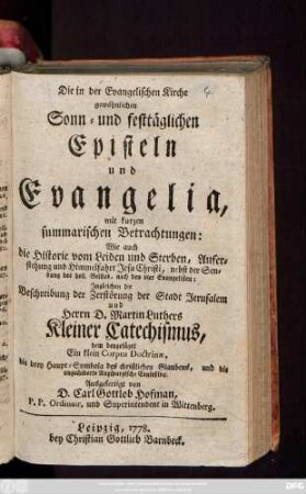 Die in der Evangelischen Kirche gewöhnlichen Sonn- und festtäglichen Episteln und Evangelia : mit kurzen summarischen Betrachtungen: Wie auch die Historie vom Leiden und Sterben, Auferstehung und Himmelfahrt Jesu Christi ... ; Jngleichen die Beschreibung der Zerstörung der Stadt Jerusalem und Herrn D. Martin Luthers Kleiner Catechismus, dem beygefüget Ein klein Corpus Doctrinæ, die drey Hauptsymbola des christlichen Glaubens, und die ungeänderte Augspurgische Confeßion
