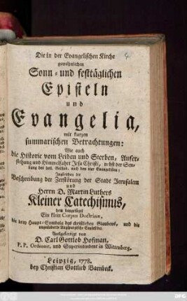 Die in der Evangelischen Kirche gewöhnlichen Sonn- und festtäglichen Episteln und Evangelia : mit kurzen summarischen Betrachtungen: Wie auch die Historie vom Leiden und Sterben, Auferstehung und Himmelfahrt Jesu Christi ... ; Jngleichen die Beschreibung der Zerstörung der Stadt Jerusalem und Herrn D. Martin Luthers Kleiner Catechismus, dem beygefüget Ein klein Corpus Doctrinæ, die drey Hauptsymbola des christlichen Glaubens, und die ungeänderte Augspurgische Confeßion