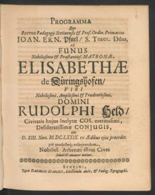 Programma Quo Rector Paedagogii Stetinensis & Prof. Ordin. Primarius Joan. Ern. Pfuel/ S. Theol. Ddus, Ad Funus ... Matronae, Elisabethae de Düringshofen/ Viri ... Domini Rudolphi Held/ Civitatis huius Inclytae Cos. ... Coniugis, Ubi D. XIII. Nov. M.DC.LXXIX. ex Aedibus eius procedet, pie modesteq[ue] exsequendum, Nobiliss. Athenaei istius Cives sedulo & amanter invitat : [P.P. Dom. XXI. p. Trin. M.DC.LXXIX.]